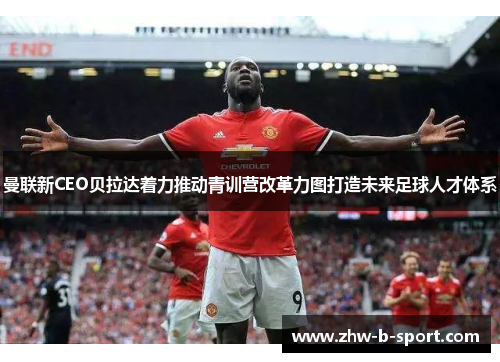 曼联新CEO贝拉达着力推动青训营改革力图打造未来足球人才体系