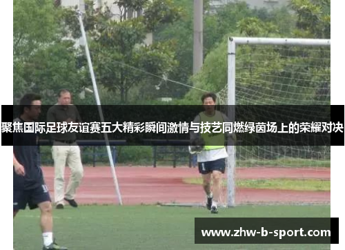 聚焦国际足球友谊赛五大精彩瞬间激情与技艺同燃绿茵场上的荣耀对决